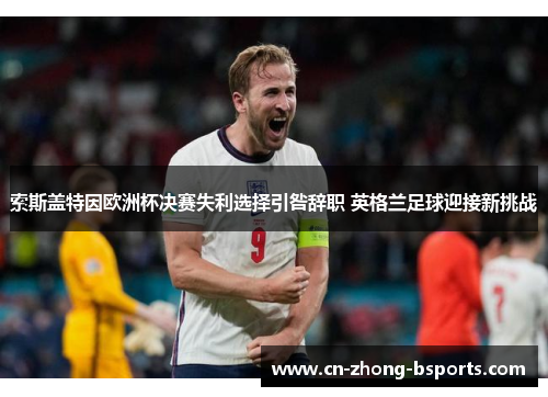 索斯盖特因欧洲杯决赛失利选择引咎辞职 英格兰足球迎接新挑战