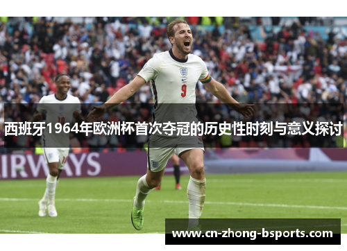 西班牙1964年欧洲杯首次夺冠的历史性时刻与意义探讨